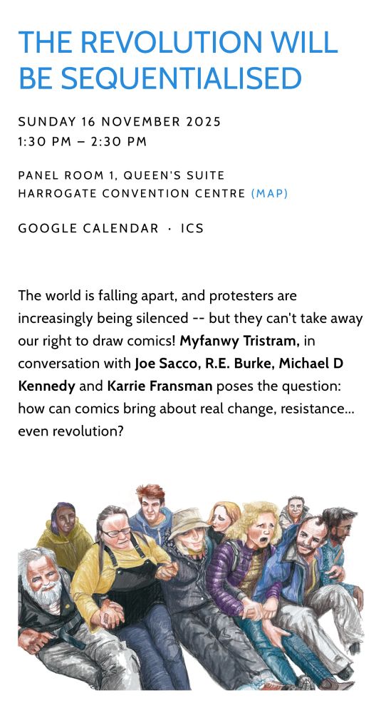 THE REVOLUTION WILL BE SEQUENTIALISED

SUNDAY 16 NOVEMBER 2025
1:30 PM  2:30 PM
PANEL ROOM 1, QUEEN'S SUITE
HARROGATE CONVENTION CENTRE (MAP)
GOOGLE CALENDAR  ICS
The world is falling apart, and protesters are increasingly being silenced -- but they can't take away our right to draw comics! Myfanwy Tristram, in conversation with Joe Sacco, R.E. Burke, Michael D Kennedy and Karrie Fransman poses the question: how can comics bring about real change, resistance... even revolution?
