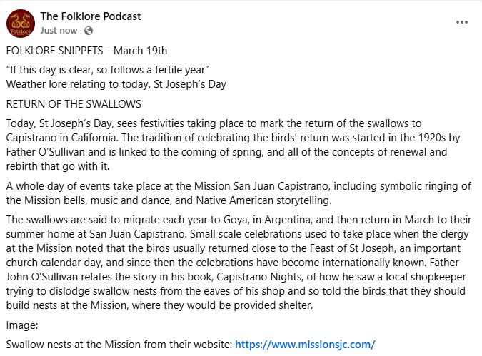 FOLKLORE SNIPPETS - March 19th
“If this day is clear, so follows a fertile year”
Weather lore relating to today, St Joseph’s Day
RETURN OF THE SWALLOWS
Today, St Joseph’s Day, sees festivities taking place to mark the return of the swallows to Capistrano in California. The tradition of celebrating the birds’ return was started in the 1920s by Father O’Sullivan and is linked to the coming of spring, and all of the concepts of renewal and rebirth that go with it.
A whole day of events take place at the Mission San Juan Capistrano, including symbolic ringing of the Mission bells, music and dance, and Native American storytelling.
The swallows are said to migrate each year to Goya, in Argentina, and then return in March to their summer home at San Juan Capistrano. Small scale celebrations used to take place when the clergy at the Mission noted that the birds usually returned close to the Feast of St Joseph, an important church calendar day, and since then the celebrations have become internationally known. Father John O’Sullivan relates the story in his book, Capistrano Nights, of how he saw a local shopkeeper trying to dislodge swallow nests from the eaves of his shop and so told the birds that they should build nests at the Mission, where they would be provided shelter.
Image: 
Swallow nests at the Mission from their website: https://www.missionsjc.com/
