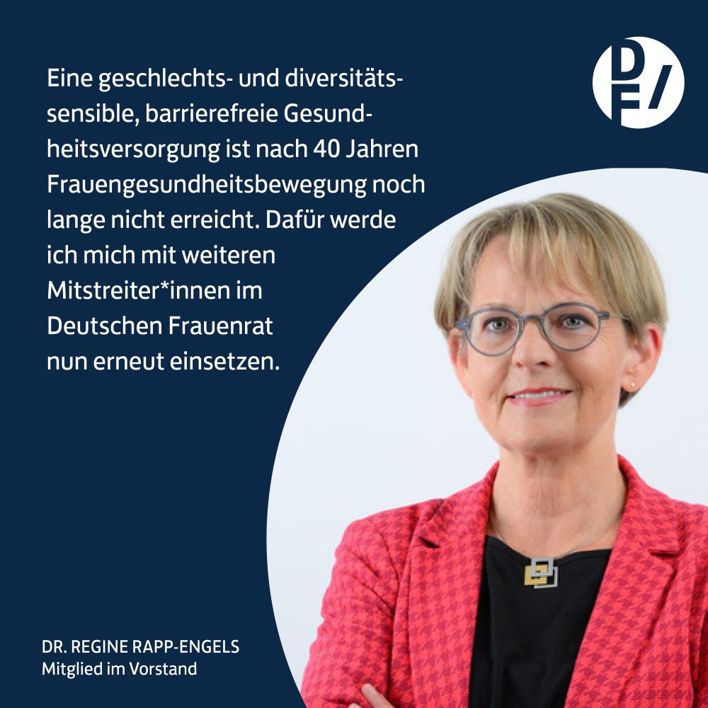 Dr. Regine Rapp-Engels  
„Eine geschlechts- und diversitätssensible, barrierefreie Gesundheitsversorgung ist nach 40 Jahren Frauengesundheitsbewegung noch lange nicht erreicht. Dafür werde ich mich mit weiteren Mitstreiter*innen im Deutschen Frauenrat nun erneut einsetzen.“