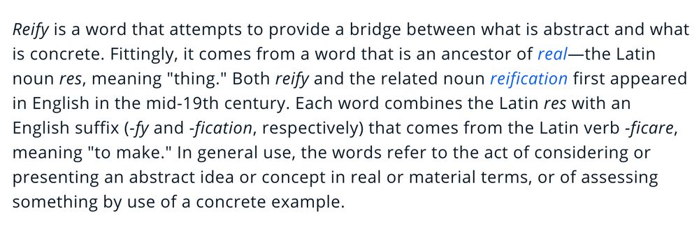 Reify is a word that attempts to provide a bridge between what is abstract and what is concrete. Fittingly, it comes from a word that is an ancestor of real—the Latin noun res, meaning "thing." Both reify and the related noun reification first appeared in English in the mid-19th century. Each word combines the Latin res with an English suffix (-fy and -fication, respectively) that comes from the Latin verb -ficare, meaning "to make." In general use, the words refer to the act of considering or presenting an abstract idea or concept in real or material terms, or of assessing something by use of a concrete example.