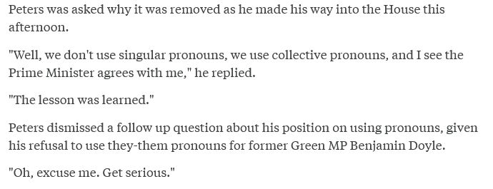 Screen shot of text
"Peters was asked why it was removed as he made his way into the House this afternoon.

"Well, we don't use singular pronouns, we use collective pronouns, and I see the Prime Minister agrees with me," he replied.

"The lesson was learned."

Peters dismissed a follow up question about his position on using pronouns, given his refusal to use they-them pronouns for former Green MP Benjamin Doyle.

"Oh, excuse me. Get serious."