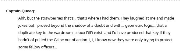 Quote from the Caine Mutiny
Captain Queeg:
Ahh, but the strawberries that's... that's where I had them. They laughed at me and made jokes but I proved beyond the shadow of a doubt and with... geometric logic... that a duplicate key to the wardroom icebox DID exist, and I'd have produced that key if they hadn't of pulled the Caine out of action. I, I, I know now they were only trying to protect some fellow officers...