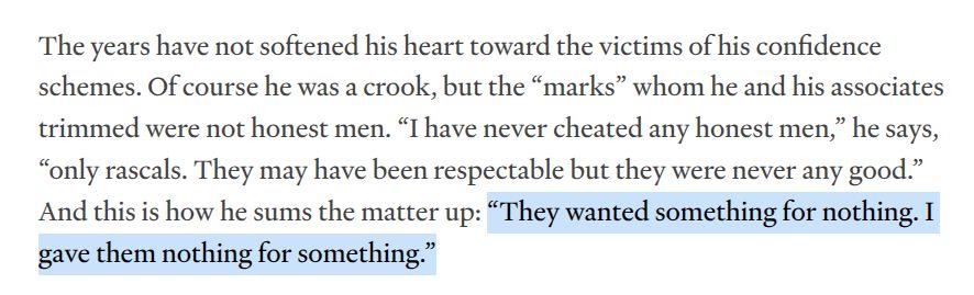 The years have not softened his heart toward the victims of his confidence schemes. Of course he was a crook, but the “marks” whom he and his associates trimmed were not honest men. “I have never cheated any honest men,” he says, “only rascals. They may have been respectable but they were never any good.” And this is how he sums the matter up: “They wanted something for nothing. I gave them nothing for something.”