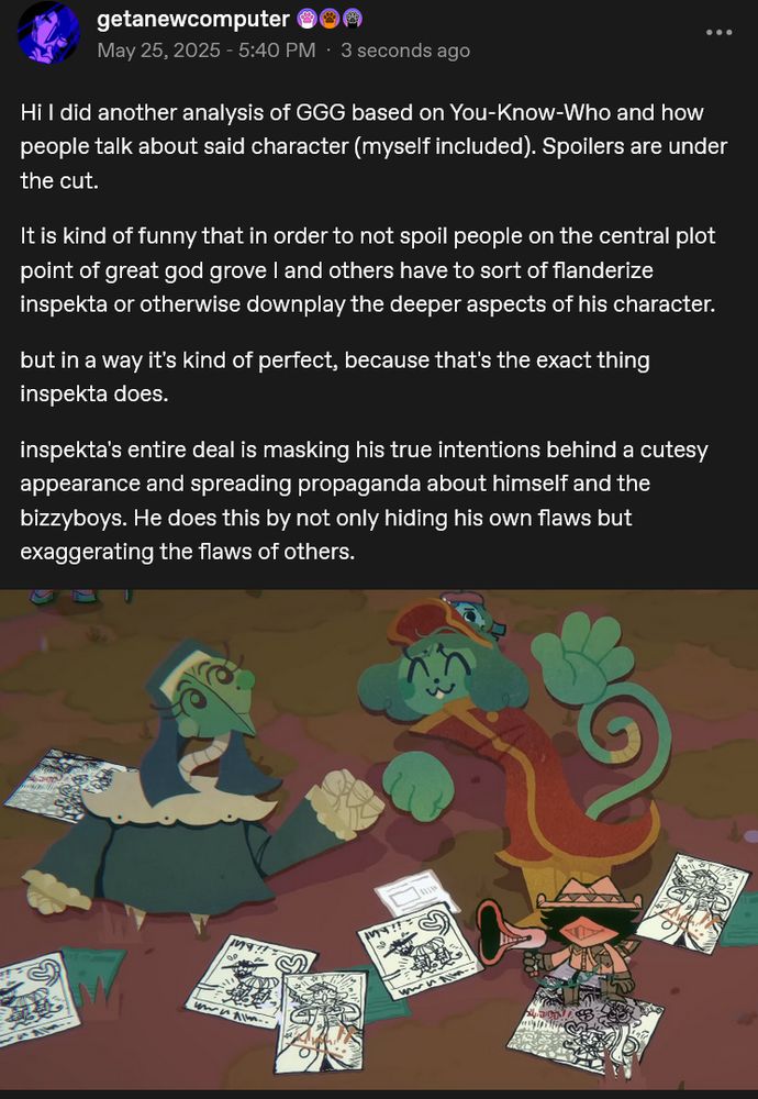 Hi I did another analysis of GGG based on You-Know-Who and how people talk about said character (myself included). Spoilers are under the cut.

It is kind of funny that in order to not spoil people on the central plot point of great god grove I and others have to sort of flanderize inspekta or otherwise downplay the deeper aspects of his character.

but in a way it's kind of perfect, because that's the exact thing inspekta does.

inspekta's entire deal is masking his true intentions behind a cutesy appearance and spreading propaganda about himself and the bizzyboys. He does this by not only hiding his own flaws but exaggerating the flaws of others.