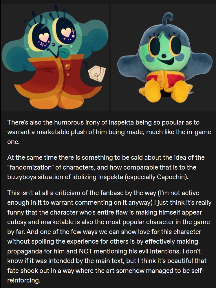 There's also the humorous irony of Inspekta being so popular as to warrant a marketable plush of him being made, much like the in-game one.

At the same time there is something to be said about the idea of the "fandomization" of characters, and how comparable that is to the bizzyboys situation of idolizing Inspekta (especially Capochin).

This isn't at all a criticism of the fanbase by the way (I'm not active enough in it to warrant commenting on it anyway) I just think it's really funny that the character who's entire flaw is making himself appear cutesy and marketable is also the most popular character in the game by far. And one of the few ways we can show love for this character without spoiling the experience for others is by effectively making propaganda for him and NOT mentioning his evil intentions. I don't know if it was intended by the main text, but I think it's beautiful that fate shook out in a way where the art somehow managed to be self-reinforcing.