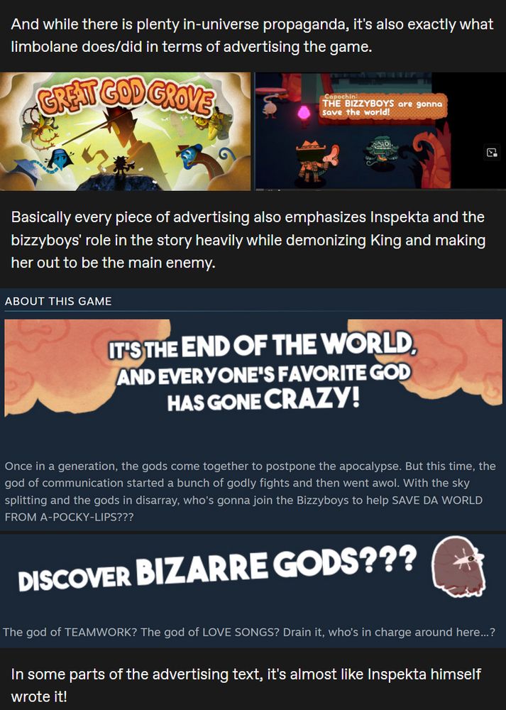 And while there is plenty in-universe propaganda, it's also exactly what limbolane does/did in terms of advertising the game. Basically every piece of advertising also emphasizes Inspekta and the bizzyboys' role in the story heavily while demonizing King and making her out to be the main enemy.
Once in a generation, the gods come together to postpone the apocalypse. But this time, the god of communication started a bunch of godly fights and then went awol. With the sky splitting and the gods in disarray, who's gonna join the Bizzyboys to help SAVE DA WORLD FROM A-POCKY-LIPS???
The god of TEAMWORK? The god of LOVE SONGS? Drain it, who’s in charge around here…?

In some parts of the advertising text, it's almost like Inspekta himself wrote it!