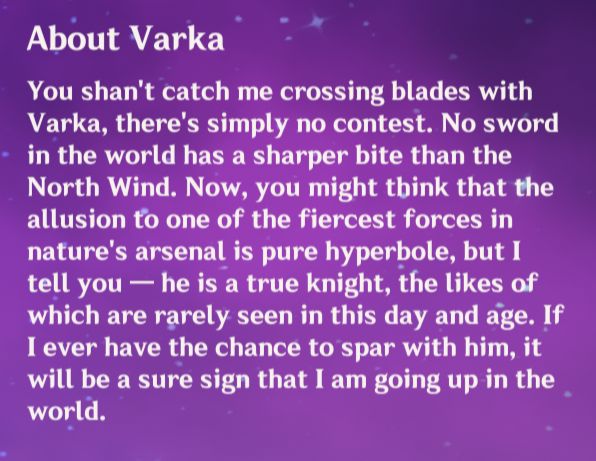 Flins' About Varka: "You shan't catch me crossing blades with Varka, there's simply no contest. No sword in the world has a sharper bite than the North Wind. Now, you might think that the allusion to one of the fiercest forces in nature's arsenal is pure hyperbole, but I tell you - he is a true knight, the likes of which are rarely seen in this day and age. If I ever have the chance to spar with him, it will be a sure sign that I am going up in the world."