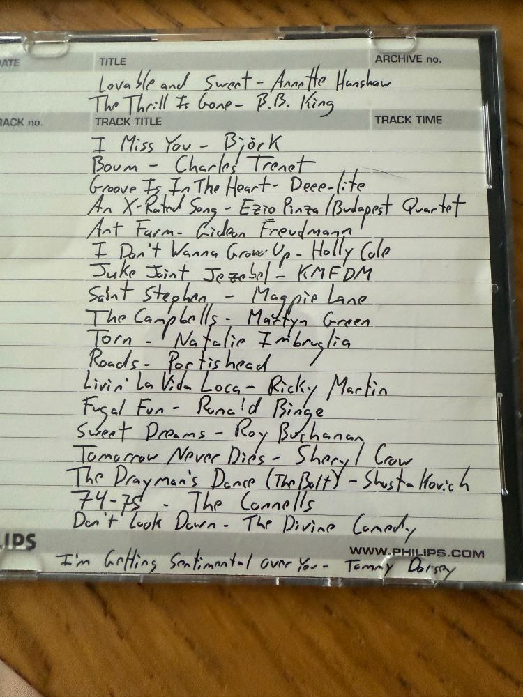 Lovable And Sweet - Annette Campbell
The Thrill Is Gone - B B King
I Miss You - Björk
Boum - Charles Trenet
Groove Is In The Heart - Deee-Lite
An X-Rated Song - Ezio Pinza/Budapest Quartet
Ant Farm - Gideon Freudmann
I Don’t Wanna Grow Up - Holly Cole
Juke Joint Jezebel - KMFDM
Saint Stephen - Magpie Lane
The Campbells / Martyn Green
Torn - Natalie Imbruglia
Roads - Portishead
Livin’ La Vida Loca - Ricky Martin
Fugal Fun - Ronald Binge
Sweet Dreams - Roy Buchanan
Tomorrow Never Dies - Sheryl Crow
The Drayman’s Dance (The Bolt) - Shostakovich 
74-75 - The Connells
Don’t Look Down - The Divine Comedy
I’m Getting Sentimental Over You - Tommy Dorsey