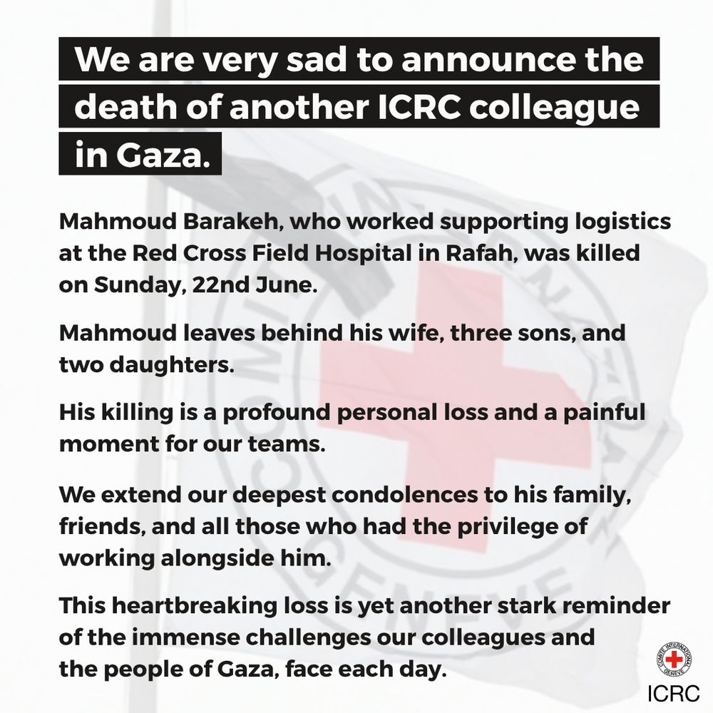 We are very sad to announce the death of another ICRC colleague in Gaza.   Mahmoud Barakeh, who worked supporting logistics at the Red Cross Field Hospital in Rafah, was killed  on Sunday, 22nd June.   Mahmoud leaves behind his wife, three sons, and  two daughters.   His killing is a profound personal loss and a painful moment for our teams.  We extend our deepest condolences to his family, friends, and all those who had the privilege of working alongside him.   This heartbreaking loss is yet another stark reminder of the immense challenges our colleagues and  the people of Gaza, face each day. 