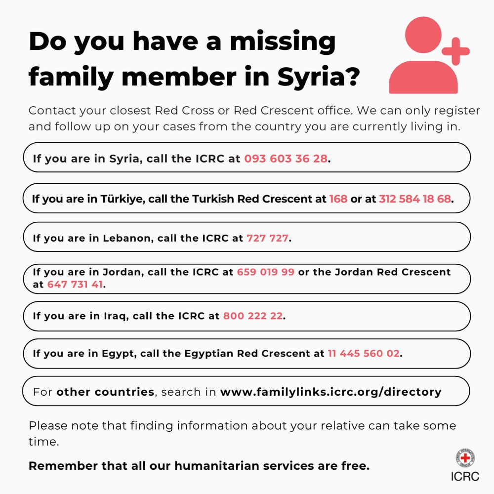 Do you have a missing family member in Syria?

Contact your closest Red Cross or Red Crescent office. We can only register and follow up on your cases from the country you are currently living in.
If you are in Syria, call the ICRC at 093 603 36 28.
Do you have a missing family member in Syria?
If you are in Türkiye, call the Turkish Red Crescent at 168 or at 312 584 18 68.
If you are in Lebanon, call the ICRC at 727 727.
If you are in Jordan, call the ICRC at 659 019 99 or the Jordan Red Crescent at 647 731 41.
If you are in Iraq, call the ICRC at 800 222 22.
If you are in Egypt, call the Egyptian Red Crescent at 11 445 560 02.
For other countries, search in www.familylinks.icrc.org/directory
Please note that finding information about your relative can take some time.
Remember that all our humanitarian services are free.