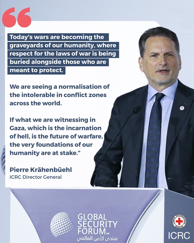 "Today's wars are becoming the graveyards of our humanity, where respect for the laws of war is being buried alongside those who are meant to protect. We are seeing a normalisation of the intolerable in conflict zones across the world. If what we are witnessing in Gaza, which is the incarnation of hell, is the future of warfare, the very foundations of our humanity are at stake.”