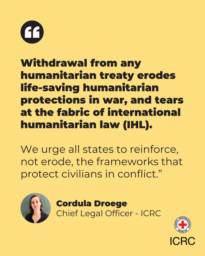Withdrawal from any humanitarian treaty erodes life-saving humanitarian protections in war, and tears at the fabric of international humanitarian law (IHL).  We urge all states to reinforce, not erode, the frameworks that protect civilians in conflict.”