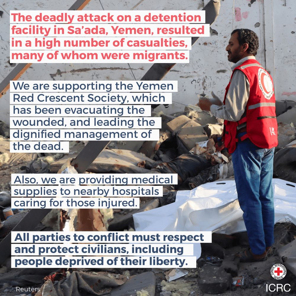 The deadly attack on a detention facility in Sa’ada, Yemen, resulted in a high number of casualties, many of whom were migrants.   We are supporting the Yemen Red Crescent Society, which has been evacuating the wounded, and leading the dignified management of the dead.  Also, we are providing medical supplies to nearby hospitals caring for those injured.  All parties to conflict must respect and protect civilians, including people deprived of their liberty.