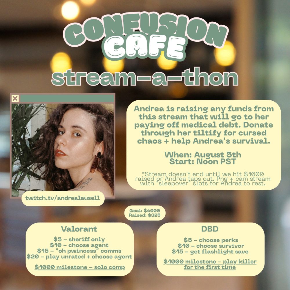 graphic with a blurry background. there's a selfie of Andrea of her face from the side looking at the camera. her hair is wavy and she has makeup on. text on the post reads "confusion cafe stream-a-thon twitch.tv/andrealausell Andrea is raising any funds from this stream that will go to her paying off medical debt. Donate through her tiltify for cursed chaos + help Andrea’s survival. When: August 5th
Start: Noon PST *Stream doesn’t end until we hit $1000 raised or Andrea taps out. Png + cam stream with “sleepover” slots for Andrea to rest. Goal: $4000
Raised: $325 Valorant $5 - sheriff only
$10 - choose agent
$15 - “oh pwincess” comms
$20 - play unrated + choose agent 
$1000 milestone - solo comp
DBD $5 - choose perks
$10 - choose survivor
$15 - get flashlight save 
$1000 milestone - play killer for the first time"