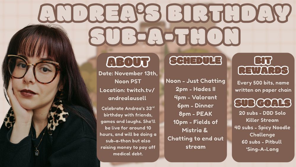 a graphic with a photo of Andrea on the left wearing a black sweater with a cheetah print collar. She has a gold necklace on with the resistant black and white Puerto Rican flag. Her head is in the palm of her hand. Her hair is long and has a red purple tint to it. She has makeup on and a dark lip on. And it’s wearing tortoise shell glasses. And she’s looking directly at the camera with a slight smirk. Text reads “Andrea’s birthday sub-a-thon about Date: November 13th, Noon PST Location: twitch.tv/andrealausell Celebrate Andrea’s 33rd birthday with friends, games and laughs. She’ll be live for around 10 hours, and will be doing a sub-a-thon but also raising money to pay off medical debt. schedule Noon - Just Chatting
2pm - Hades II
4pm - Valorant
6pm - Dinner
8pm - PEAK
10pm - Fields of Mistria &
Chatting to end out stream
Bit Rewards Every 500 bits, name written on paper chain sub goals 20 subs - DBD Solo Killer Stream
40 subs - Spicy Noodle Challenge
60 subs - Pitbull
‘Sing-A-Long
