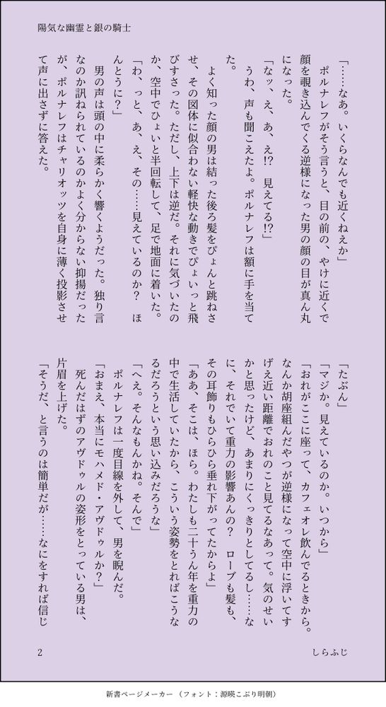 「……なあ。いくらなんでも近くねえか」
　ポルナレフがそう言うと、目の前の、やけに近くで顔を覗き込んでくる逆様になった男の顔の目が真ん丸になった。
「なッ、え、あ、え！？　見えてる！？」
　うわ、声も聞こえたよ。ポルナレフは額に手を当てた。
　よく知った顔の男は結った後ろ髪をぴょんと跳ねさせ、その図体に似合わない軽快な動きでぴょいっと飛びすさった。ただし、上下は逆だ。それに気づいたのか、空中でひょいと半回転して、足で地面に着いた。
「わ、っと、あ、え、その……見えているのか？　ほんとうに？」
　男の声は頭の中に柔らかく響くようだった。独り言なのか訊ねられているのかよく分からない抑揚だったが、ポルナレフはチャリオッツを自身に薄く投影させて声に出さずに答えた。
「たぶん」
「マジか。見えているのか。いつから」
「おれがここに座って、カフェオレ飲んでるときから。なんか胡座組んだやつが逆様になって空中に浮いてすげえ近い距離でおれのこと見てるなあって。気のせいかと思ったけど、あまりにくっきりとしてるし……なに、それでいて重力の影響あんの？　ローブも髪も、その耳飾りもひらひら垂れ下がってたからよ」
「ああ、そこは、ほら。わたしも二十うん年を重力の中で生活していたから、こういう姿勢をとればこうなるだろうという思い込みだろうな」
「へえ。そんなもんかね。そんで」
　ポルナレフは一度目線を外して、男を睨んだ。
「おまえ、本当にモハメド・アヴドゥルか？」
　死んだはずのアヴドゥルの姿形をとっている男は、片眉を上げた。
「そうだ、と言うのは簡単だが……なにをすれば信じ