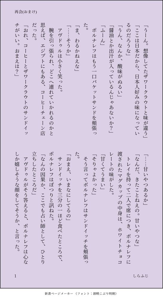 印刷された本の本文の体裁で画像化されたテキストです。付記に「再会(おまけ)」、「しらふじ」と記載されています。
以下は本文の内容です。

「うーん。想像してたザワークラウトと味が違う」
「ここは日本だから、日本人好みの味になっているのだろうな」
「うん、なんか、酸味がぬるい」
「醤油とか出汁が入っているんじゃあないか？」
「ふーん」
　ポルナレフはもう一口バケットサンドを頬張った。
「ま、わるかねえな」
「……そうか」
　アヴドゥルは小さく笑った。
　腕を引っ張られ、どこへ連れていかれるのかと思えば、エジプトにもある、コーヒーチェーン店だった。
「おれ、コーヒーとザワークラウトのサンドイッチがいい。おまえは？」
「……甘いやつあるか」
「なんだ、きたことねえの。甘いやつな」
　トレイを持って二人で席につき、ポルナレフに渡されたマグカップの中身は、ホワイトチョコレートの味がした。
「甘くてうまい」
「そりゃよかった」
　そう言ってポルナレフはサンドイッチを頬張った。
「おまえ、いまなにしてるの」
　サンドイッチを三分の一ほど食べたところで、ポルナレフはぽつりと訊ねた。
「なんの因果か、ここでも占い師として、ひとり立ちしたところだ」
　アヴドゥルがそう答えると、ポルナレフは心なしか嬉しそうな顔をしてそうか、と言った。
