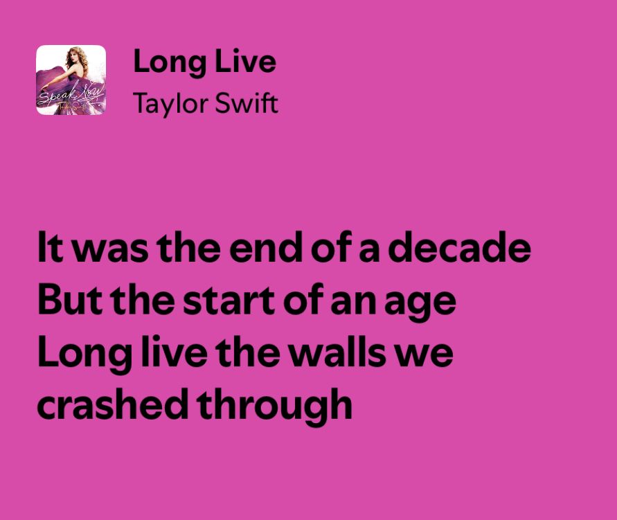 “Long Live” - Taylor Swift (lyrical excerpt) 

It was the end of a decade
But the start of an age
Long live the walls we
crashed through