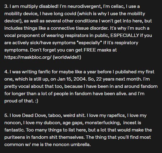 3. I am multiply disabled! I'm neurodivergent, I'm celiac, I use a mobility device, I have long covid (which is why I use the mobility device!), as well as several other conditions I won't get into here, but includes things like a connective tissue disorder. It's why I'm such a vocal proponent of wearing respirators in public, ESPECIALLY if you are actively sick/have symptoms *especially* if it's respiratory symptoms. Don't forget you can get FREE masks at https://maskbloc.org/ (worldwide!!)

4. I was writing fanfic for maybe like a year before I published my first one, which is still up, on Jan 15, 2004. So, 22 years next month. I'm pretty vocal about that too, because I have been in and around fandom for longer than a lot of people in fandom have been alive. and I'm proud of that. :) 

5. I love Dead Dove, taboo, weird shit. I love my rapefics, I love my noncon, I love my dubcon, age gaps, monsterfucking,  incest is fantastic. Too many things to list here, but a lot that would make the puriteens in fandom shit themselves. The thing that you'll f