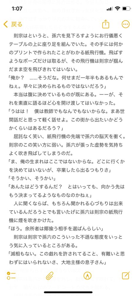 メモ帳のスクショ
以下、本文

則宗はというと、孫六を見下ろすようにお行儀悪くテーブルの上に座り足を組んでいた。その手には何かのプリントで作られたことがわかる紙飛行機。飛ばすようなポーズだけは取るが、その飛行機は則宗が掴んだまま空を飛びきれてはいない。
「俺か？　……そうだな。何せまだ一年半もあるもんでねぇ。早々に決められるものではないだろう」
　本当は腹に決めているものが既にある。ーーが、それを素直に語るほど心を開け渡してはいなかった。
「うはは！　僕は教師でもなんでもないからな。まあ世間話だと思って軽く話せよ。この街から出たいかどうかくらいはあるだろう？」
　屈託なく笑い、紙飛行機の先端で孫六の脳天を衝く。則宗のこの笑い方に弱い。孫六が張った虚勢を気持ちよく吹き飛ばしてしまうのだ。
「ま、俺の生まれはここではないからな。どこに行くかを決めてはいないが、卒業したら出るつもりさ」
「そうかい、そうかい」
「あんたはどうするんだ？　とはいっても、向かう先はもう決まってるようなものなのかねぇ」
　人に聞くならば、もちろん聞かれる心づもりは出来ているんだろうとでも言いたげに孫六は則宗の紙飛行機に煙を吹きかけた。
「ほう。余所者は揶揄う相手を選ばんらしい」
　則宗は則宗で孫六のこういった不遜な態度をいっとう気に入っているところがある。
「滅相もない。この戯れを許されてること、有難いと思わずにはいられないさ、大地主様の息子さん」
