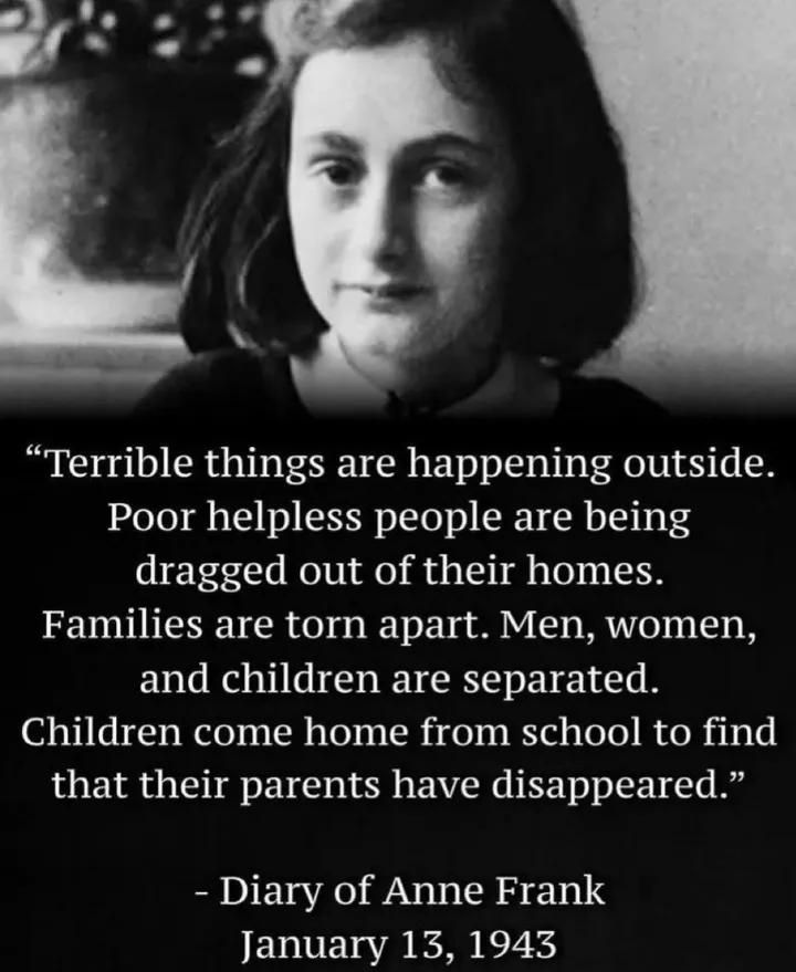 Picture of Anne Frank
"Terrible things are happening outside. Poor helpless people are being dragged out of their homes.
Families are torn apart.
Men, women, and children are separated. Children come home from school and find that their parents have disappeared
Diary of Anne Frank, January 13, 1943"