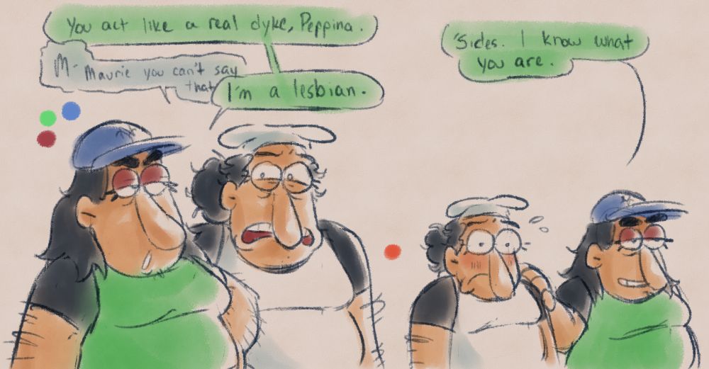 A short sequence between Maurie and Peppina Spaghetti.

Left: Maurie with a hand on her hip, disapprovingly looking towards Peppina. She says, "You act like a real dyke, Peppina."
Peppina, with a look of pain, responds, "M- Maurie you can't say that-"
She's interrupted by her sister. "I'm a lesbian."

Right: Maurie passes Peppina, putting a hand on her shoulder. With a subdued smile, she says, "'Sides, I know what you are." Peppina nervously sweats, a blush fading onto her cheeks.