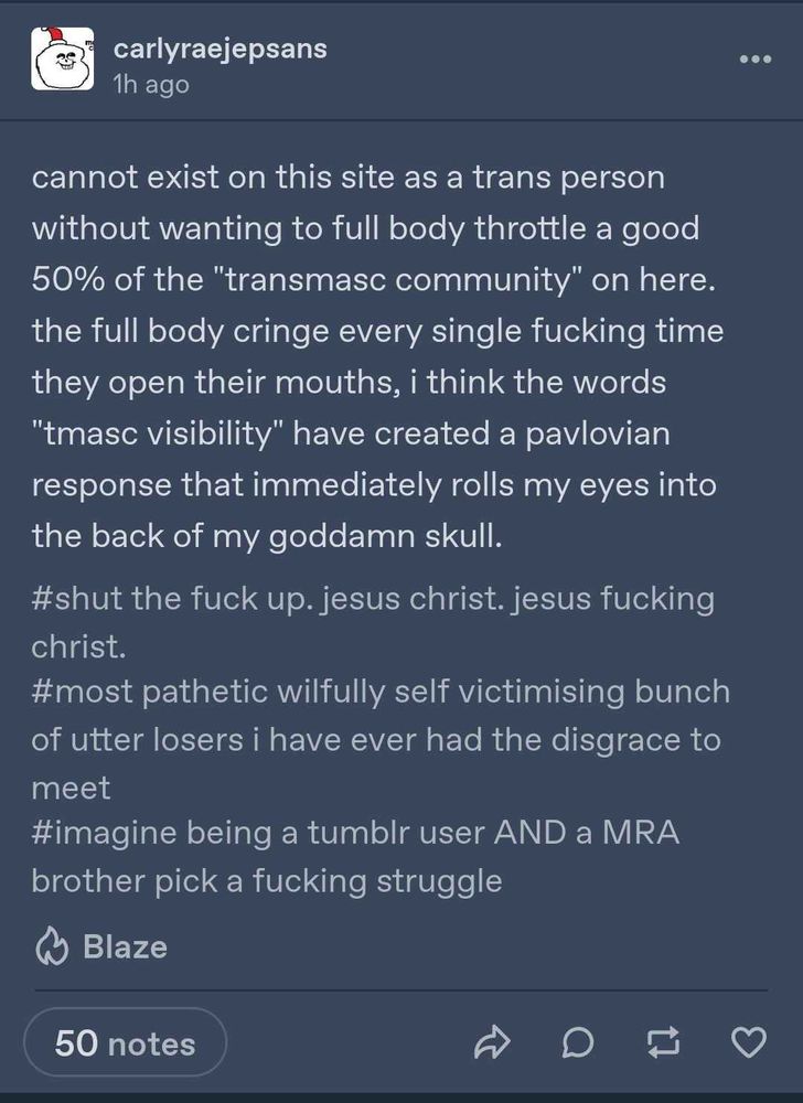 carlyraejepsans: cannot exist on this site as a trans person without wanting to fully body throttle a good 50% of the "transmasc community" on here. the fully body cringe every single fucking time they open their mouths, i think the words "tmasc visibility" have created a pavlovian response that immediately rolls my eyes into the back of my damn skull.
the tags are: #shut the fuck up. jesus christ. jesus fucking christ. #most pathetic wilfully self victimizing bunch of utter losers i have evre had the disgrace to meet #imagine being a tumblr user AND a MRA brother pick a fucking struggle