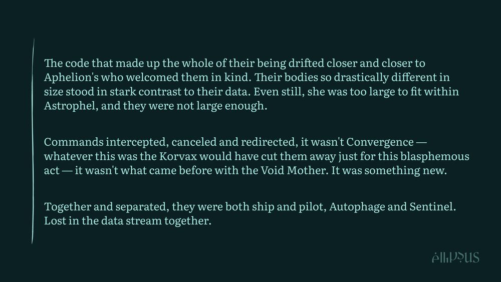 

    The code that made up the whole of their being drifted closer and closer to Aphelion's who welcomed them in kind. Their bodies so drastically different in size stood in stark contrast to their data. Even still, she was too large to fit within Astrophel, and they were not large enough.

    Commands intercepted, canceled and redirected, it wasn't Convergence — whatever this was the Korvax would have cut them away just for this blasphemous act — it wasn't what came before with the Void Mother. It was something new.

    Together and separated, they were both ship and pilot, Autophage and Sentinel. Lost in the data stream together.