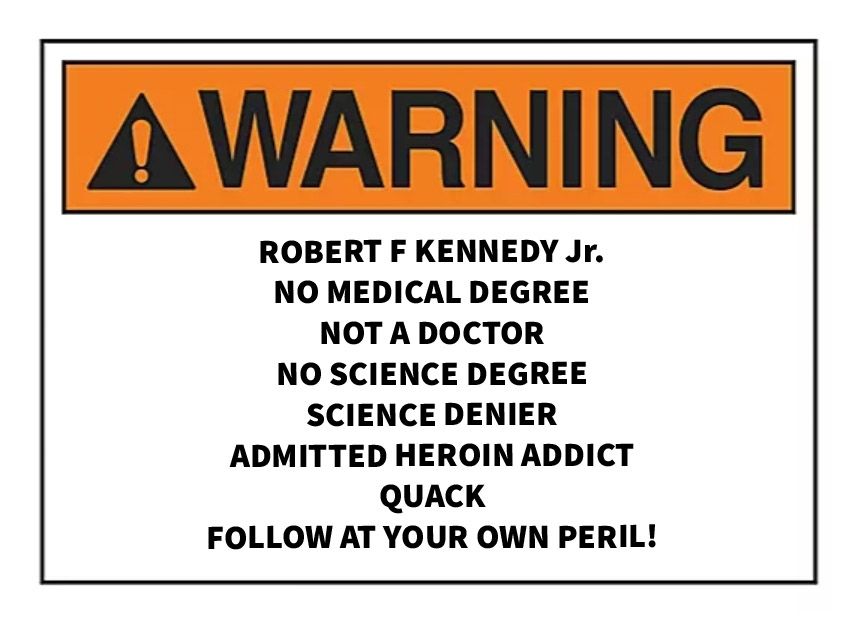 WARNING
ROBERTFKENNEDYJr. 
NO MEDICAL DEGREE
NOT A DOCTOR 
NO SCIENCE DEGREE
SCIENCE DENIER 
ADMITTED HEROIN ADDICT 
QUACK 
FOLLOW AT YOUR OWN PERIL!