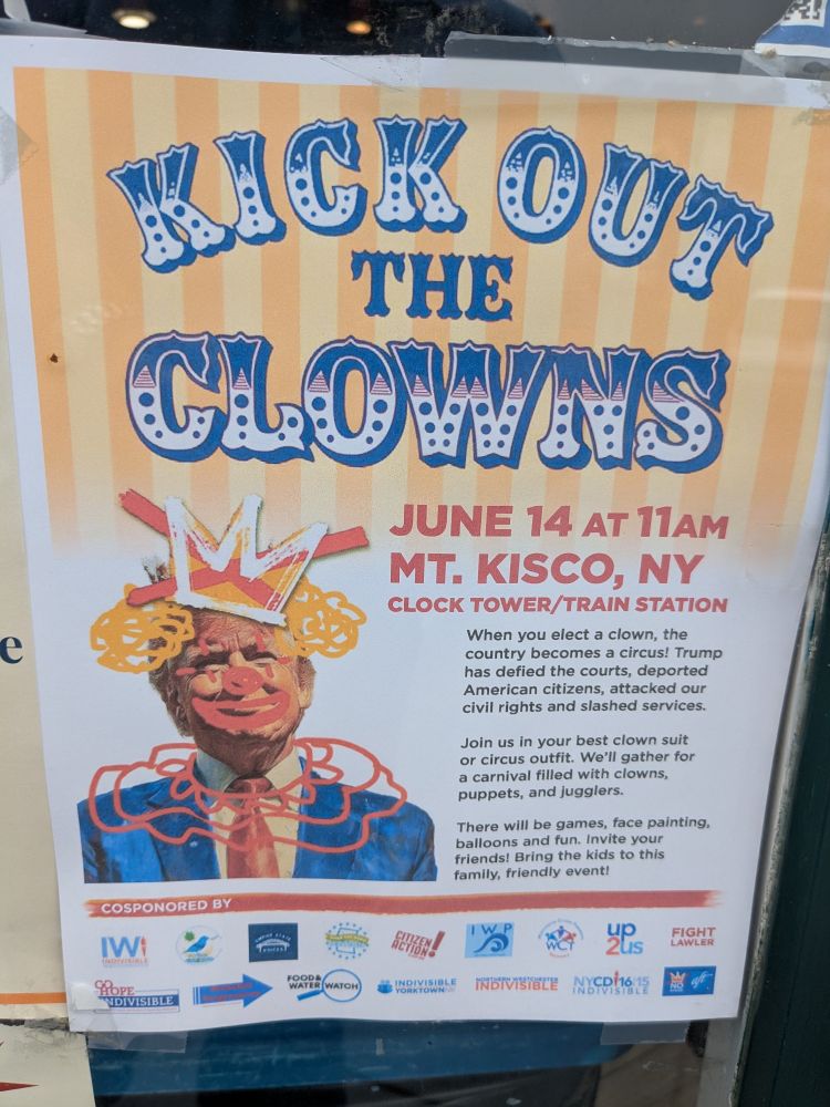 A poster for a protest: Kick Out the Clowns: June 14 at 11 AM Mt. Kisco, NY
When you elect a clown, the country becomes a circus! Trump has defied the courts, deported American citizens, attacked our civil rights and slashed services.

Join us in your best clown suit or circus outfit. We'll gather for a carnival filled with clowns, puppets, and jugglers. 

There will be games, face painting, balloons and fun. Invite your friends! Bring your kids to this family, friendly event!