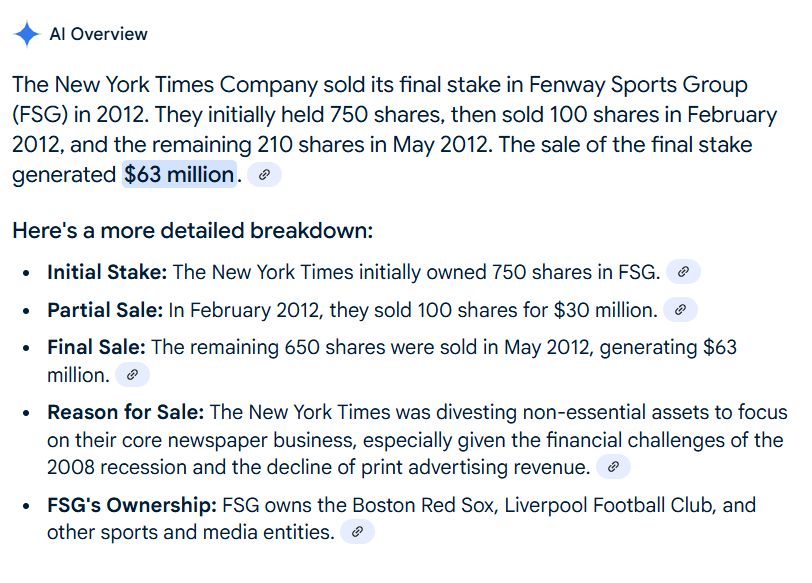 The New York Times Company sold its final stake in Fenway Sports Group (FSG) in 2012. They initially held 750 shares, then sold 100 shares in February 2012, and the remaining 210 shares in May 2012. The sale of the final stake generated $63 million. 
Here's a more detailed breakdown:
Initial Stake: The New York Times initially owned 750 shares in FSG. 
Partial Sale: In February 2012, they sold 100 shares for $30 million. 
Final Sale: The remaining 650 shares were sold in May 2012, generating $63 million. 
Reason for Sale: The New York Times was divesting non-essential assets to focus on their core newspaper business, especially given the financial challenges of the 2008 recession and the decline of print advertising revenue. 
FSG's Ownership: FSG owns the Boston Red Sox, Liverpool Football Club, and other sports and media entities. 