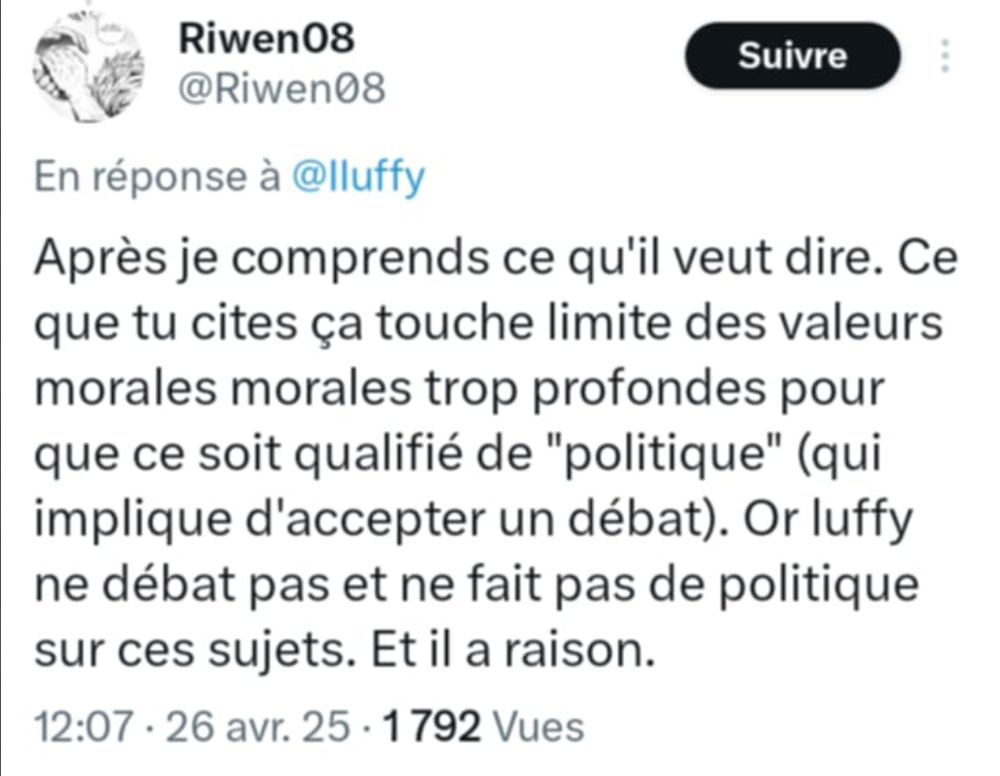 Texte : "Après je comprends ce qu'il veut dire. Ce que tu cites ça touche limite des valeurs morales trop profondes pour que ce soit qualifié de "politique" (qui implique d'accepter un débat). Or Luffy ne débat pas et ne fait pas de politique sur ces sujets. Et il a raison."