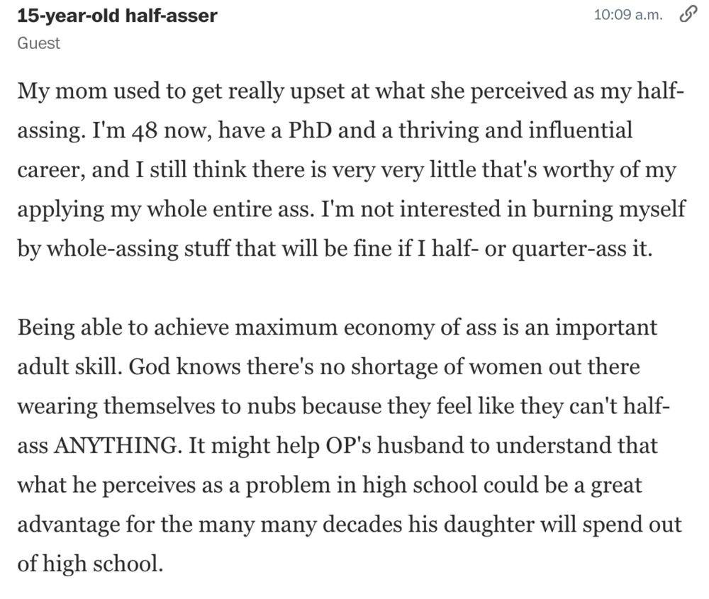 Comment from a Carolyn Hax Chat.
Comment is captioned "15-year-old half-asser"
It reads:
My mom used to get really upset at what she perceived as my half-assing. I'm 48 now, have a PhD and a thriving and influential career, and I still think there is very very little that's worthy of my applying my whole entire ass. I'm not interested in burning myself by whole-assing stuff that will be fine if I half- or quarter-ass it.
Being able to achieve maximum economy of ass is an important adult skill. God knows there's no shortage of women out there wearing themselves to nubs because they feel like they can't half-ass ANYTHING. It might help OP's husband to understand that what he perceives as a problem in high school could be a great advantage for the many decades his daughter will spend out of high school. 