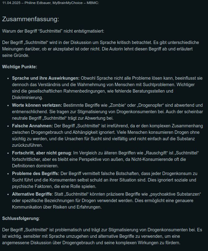 Warum der Begriff Suchtmittel nicht entstigmatisiert:

Der Begriff Suchtmittel wird in der Diskussion um Sprache kritisch betrachtet. Es gibt andere Meinungen darüber, ob er akzeptabel ist oder nicht.

Wichtige Punkte:

Sprache und ihre Auswirkungen: Obwohl Sprache nicht alle Probleme lösen kann, beeinflusst sie dennoch das Verständnis und die Wahrnehmung von Menschen mit Suchtproblemen. Wichtiger sind die gesellschaftlichen Voraussetzungen, wie fehlende Beratungsstellen und Diskriminierung.

Worte können verletzen: Bestimmte Begriffe wie „Zombie“ oder „Drogenopfer“ sind abwertend und entmenschlichend. Sie tragen zur Stigmatisierung von Konsumenten bei. Auch der scheinbar neutrale Begriff Suchtmittel trägt zur Abwertung bei.

Falsche Annahmen: Der Begriff Suchtmittel ist irreführend, da er den komplexen Bezug zwischen Drogengebrauch & Abhängigkeit ignoriert. Viele Menschen konsumieren Drogen ohne süchtig zu werden, und die Ursachen für Sucht sind vielfältig und nicht einfach auf die Substanz zurückzuführen.

Fortschritt, aber nicht genug: Im Vergleich zu älteren Begriffen wie „Rauschgift“ ist „Suchtmittel“ fortschrittlicher, aber es bleibt eine Perspektive von außen, da Nicht-Konsumierende oft die Definitionen dominieren.

Probleme des Begriffs: Der Begriff vermittelt falsche Botschaften, dass jeder Drogenkonsum zu Sucht führt und die Konsumenten selbst schuld an ihrer Situation sind. Dies ignoriert soziale und psychische Faktoren, die eine Rolle spielen.

Alternative Begriffe: Statt Suchtmittel könnten präzisere Begriffe wie psychoaktive Substanzen oder spezifische Bezeichnungen für Drogen verwendet werden. Dies ermöglicht eine genauere Kommunikation über Risiken & Erfahrungen.

Fazit:

Der Begriff „Suchtmittel“ ist problematisch und trägt zur Stigmatisierung von Drogenkonsumenten bei. Es ist wichtig, sensibler mit Sprache umzugehen und alternative Begriffe zu verwenden, um eine angemessene Diskussion über Drogengebrauch und seine komplexen Wirkungen zu fördern.
