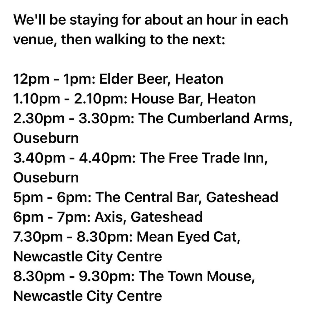 12pm - 1pm: Elder Beer

1.10pm - 2.10pm: House Bar

2.30pm - 3.30pm: The Cumberland Arms

3.40pm - 4.40pm: The Free Trade Inn

5pm - 6pm: The Central Bar

6pm - 7pm: Axis

7.30pm - 8.30pm: Mean Eyed Cat

8.30pm - 9.30pm: The Town Mouse