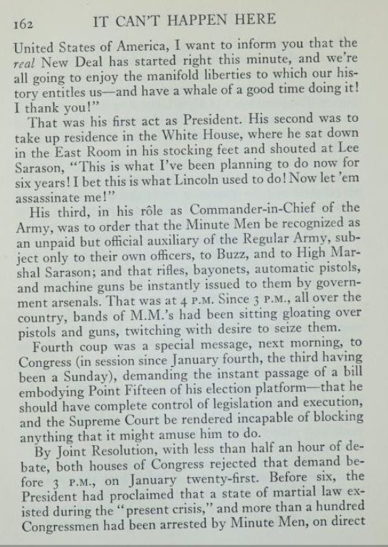 From chapter 15 of “It Can’t Happen Here” by Sinclair Lewis, 1935

Free e-book at https://archive.org/details/itcanthappenhere00lewi_0/page/162/mode/2up

[Taking the oath of office and making his inaugural address] was his first act as President. His second was to take up residence in the White House, where he sat down in the East Room in his stocking feet and shouted at Lee Sarason, “This is what I’ve been planning to do now for six years! I bet this is what Lincoln used to do! Now let ‘em assassinate me!”

His third, in his role as Commander-in-Chief of the Army, was to order that the Minute Men be recognized as an unpaid but official auxiliary of the Regular Army, subject only to their own officers, to Buzz, and to High Marshal Sarason; and that rifles, bayonets, automatic pistols, and machine guns be instantly issued to them by government arsenals. That was at 4 P.M. Since 3 P.M., all over the country, bands of M.M.’s had been sitting gloating over pistols and guns, twitching with desire to seize them.

Fourth coup was a special message, next morning, to Congress (in session since January fourth, the third having been a Sunday), demanding the instant passage of a bill embodying Point Fifteen of his election platform—that he should have complete control of legislation and execution, and the Supreme Court be rendered incapable of blocking anything that it might amuse him to do.

By Joint Resolution, with less than half an hor of debate, both houses of Congress rejected that demand before 3 P.M., on January twenty-first. Before six, the President had proclaimed that a state of martial law existed during the “present crisis,” and more than a hundred Congressmen had been arrested by Minute Men, on direct