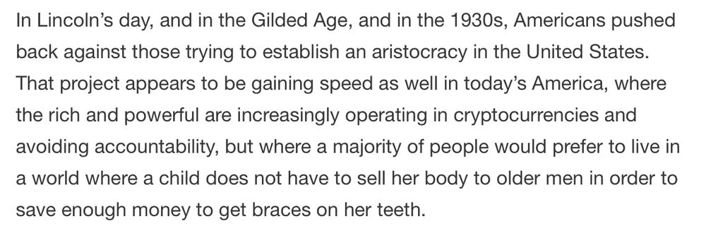 In Lincoln’s day, and in the Gilded Age, and in the 1930s, Americans pushed back against those trying to establish an aristocracy in the United States. That project appears to be gaining speed as well in today’s America, where the rich and powerful are increasingly operating in cryptocurrencies and avoiding accountability, but where a majority of people would prefer to live in a world where a child does not have to sell her body to older men in order to save enough money to get braces on her teeth.