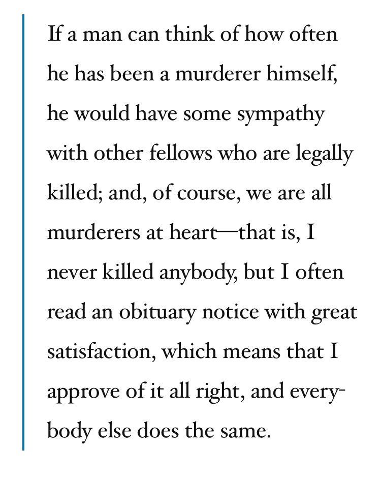 Quote from Clarence Darrow in 1926 testifying to a committee of the US House of Representatives, arguing in favor of abolishing the death penalty.

 "If a man can think of how often he has been a murderer himself, he would have some sympathy with other fellows who are legally killed; and, of course, we are all murderers at heart—that is, I never killed anybody, but I often read an obituary notice with great satisfaction, which means that I approve of it all right, and everybody else does the same."