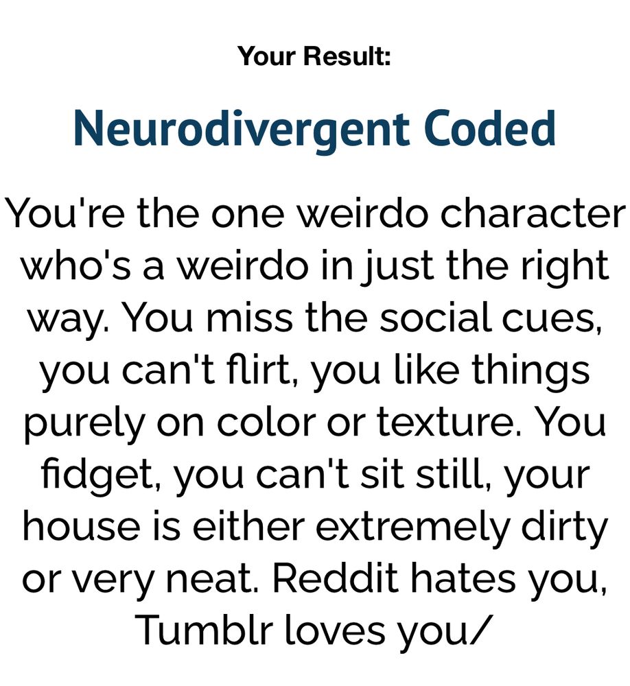 Your Result:
Neurodivergent Coded
You're the one weirdo character who's a weirdo in just the right way. You miss the social cues, you can't flirt, you like things purely on color or texture. You fidget, you can't sit still, your house is either extremely dirty or very neat. Reddit hates you,
Tumblr loves you/
