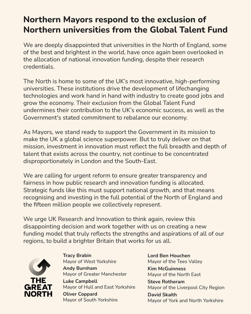 Northern Mayors respond to the exclusion of Northern universities from the Global Talent Fund
 
“We are deeply disappointed that universities in the North of England, some of the best and brightest in the world, have once again been overlooked in the allocation of national innovation funding, despite their research credentials.
 
"The North is home to some of the UK’s most innovative, high-performing universities. These institutions drive the development of lifechanging technologies and work hand in hand with industry to create good jobs and grow the economy. Their exclusion from the Global Talent Fund undermines their contribution to the UK’s economic success, as well as the Government's stated commitment to rebalance our economy.
 
“As Mayors, we stand ready to support the Government in its mission to make the UK a global science superpower. But to truly deliver on that mission, investment in innovation must reflect the full breadth and depth of talent that exists across the country, not continue to be concentrated disproportionately in London and the South-East.
 
“We are calling for urgent reform to ensure greater transparency and fairness in how public research and innovation funding is allocated. Strategic funds like this must support national growth, and that means recognising and investing in the full potential of the North of England and the fifteen million people we collectively represent.
 
“We urge UK Research and Innovation to think again, review this disappointing decision and work together with us on creating a new funding model that truly reflects the strengths and aspirations of all of our regions, to build a brighter Britain that works for us all.”