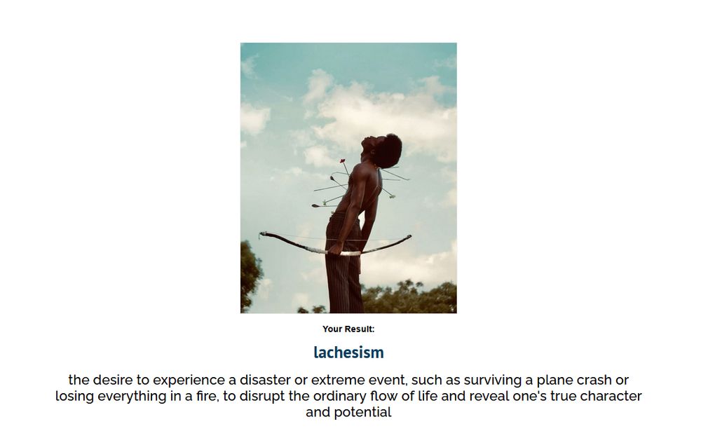 lachesism
the desire to experience a disaster or extreme event, such as surviving a plane crash or losing everything in a fire, to disrupt the ordinary flow of life and reveal one's true character and potential
