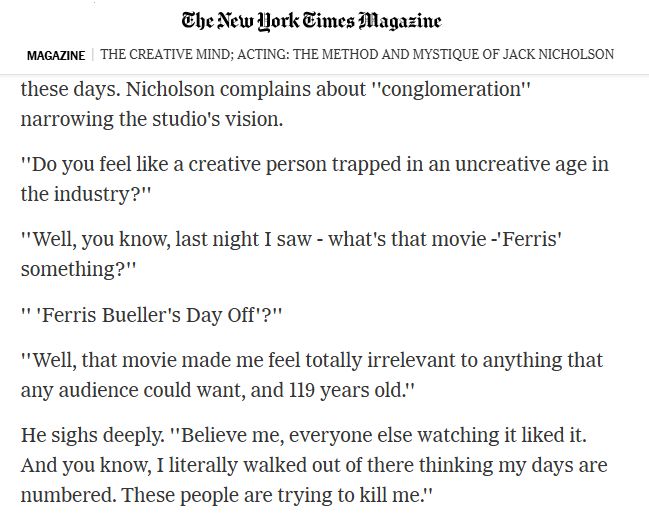 A New York Times excerpt from 1986 that reads: Nicholson complains about ''conglomeration'' narrowing the studio's vision. ''Do you feel like a creative person trapped in an uncreative age in the industry?'' ''Well, you know, last night I saw - what's that movie -'Ferris' something," Nicholson answers. '''Ferris Bueller's Day Off'?'' the interviewer asks. ''Well, that movie made me feel totally irrelevant to anything that any audience could want, and 119 years old," Nicholson answers. He sighs deeply and continues: ''Believe me, everyone else watching it liked it. And you know, I literally walked out of there thinking my days are numbered. These people are trying to kill me.''