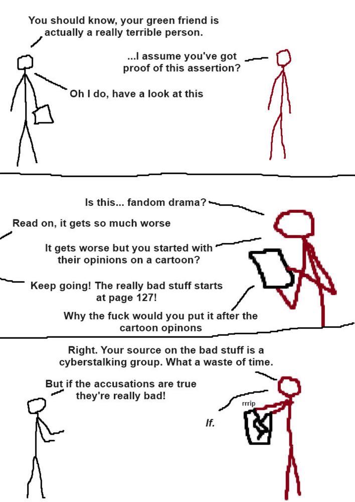 Stick figure comic:

“You should know, your green friend is actually a really terrible person.”
“…I assume you’ve got proof of this assertion?”
“Oh, I do, have a look at this.”
-
“Is this…fandom drama?”
“Read on, it gets so much worse.”
“It gets worse but you started with their opinions on a cartoon?”
“Keep going! The really bad stuff starts at page 127!”
“Why the fuck would you put it after the cartoon opinions”
-
“Right, your source on the bad stuff is a cyberstalking group. What a waste of time”
“But if the accusations are true, they’re really bad!”