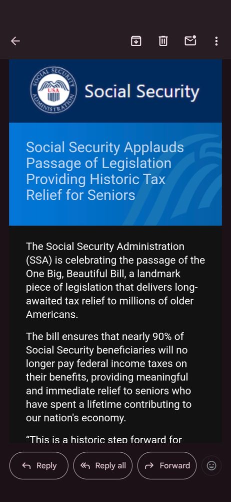 A screen grab of an email from the social security administration of the United States "applauding" the passing of the big ugly bill (referred to in the email as beautiful) due to its cutting of taxes on the benefits received. 

However, it does not mention any of the cuts that the bill entails, including taking everyone on SSI who receives Medicaid off of it. If you are approved for disability you are automatically enrolled in Medicaid. 