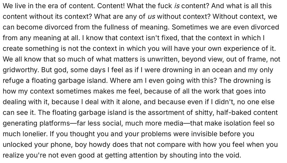 a screenshot that reads:

We live in the era of content. Content! What the fuck is content? And what is all this content without its context? What are any of us without context? Without context, we can become divorced from the fullness of meaning. Sometimes we are even divorced from any meaning at all. I know that context isn't fixed, that the context in which I create something is not the context in which you will have your own experience of it. We all know that so much of what matters is unwritten, beyond view, out of frame, not gridworthy. But god, some days I feel as if I were drowning in an ocean and my only refuge a floating garbage island. Where am I even going with this? The drowning is how my context sometimes makes me feel, because of all the work that goes into dealing with it, because I deal with it alone, and because even if I didn't, no one else can see it. The floating garbage island is the assortment of shitty, half-baked content generating platforms—far less social, much more media—that make isolation feel so much lonelier. If you thought you and your problems were invisible before you unlocked your phone, boy howdy does that not compare with how you feel when you realize you're not even good at getting attention by shouting into the void.