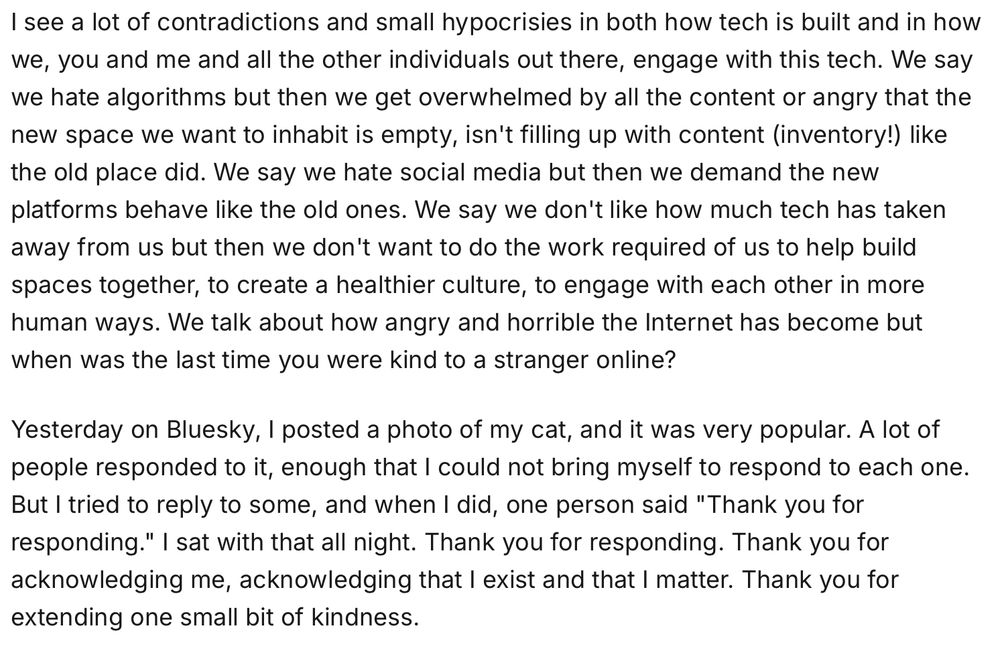 I see a lot of contradictions and small hypocrisies in both how tech is built and in how we, you and me and all the other individuals out there, engage with this tech. We say we hate algorithms but then we get overwhelmed by all the content or angry that the new space we want to inhabit is empty, isn't filling up with content (inventory!) like the old place did. We say we hate social media but then we demand the new platforms behave like the old ones. We say we don't like how much tech has taken away from us but then we don't want to do the work required of us to help build spaces together, to create a healthier culture, to engage with each other in more human ways. We talk about how angry and horrible the Internet has become but when was the last time you were kind to a stranger online?
Yesterday on Bluesky, I posted a photo of my cat, and it was very popular. A lot of people responded to it, enough that I could not bring myself to respond to each one. But I tried to reply to some, and when I did, one person said "Thank you for responding." I sat with that all night. Thank you for responding. Thank you for acknowledging me, acknowledging that I exist and that I matter. Thank you for extending one small bit of kindness.