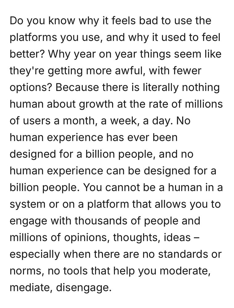 Do you know why it feels bad to use the platforms you use, and why it used to feel better? Why year on year things seem like they're getting more awful, with fewer options? Because there is literally nothing human about growth at the rate of millions of users a month, a week, a day. No human experience has ever been designed for a billion people, and no human experience can be designed for a billion people. You cannot be a human in a system or on a platform that allows you to engage with thousands of people and millions of opinions, thoughts, ideas – especially when there are no standards or norms, no tools that help you moderate, mediate, disengage.