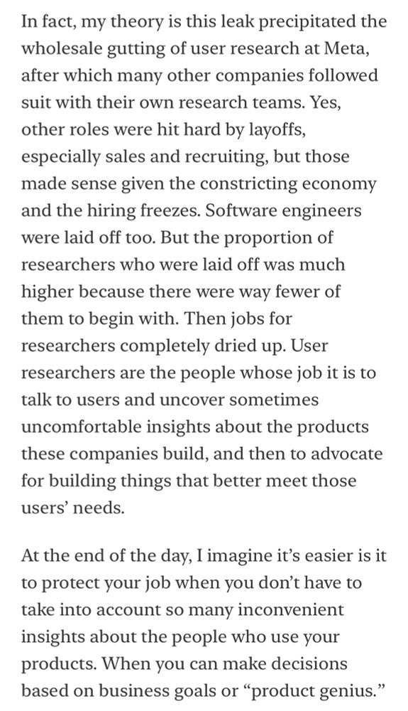 Screenshot of a newsletter that reads “In fact, my theory is this leak precipitated the wholesale gutting of user research at Meta, after which many other companies followed suit with their own research teams. Yes, other roles were hit hard by layoffs, especially sales and recruiting, but those made sense given the constricting economy and the hiring freezes. Software engineers were laid off too. But the proportion of researchers who were laid off was much higher because there were way fewer of them to begin with. Then jobs for researchers completely dried up. User researchers are the people whose job it is to talk to users and uncover sometimes uncomfortable insights about the products these companies build, and then to advocate for building things that better meet those users’ needs. 
At the end of the day, I imagine it’s easier is it to protect your job when you don’t have to take into account so many inconvenient insights about the people who use your products. When you can make decisions based on business goals or “product genius.””