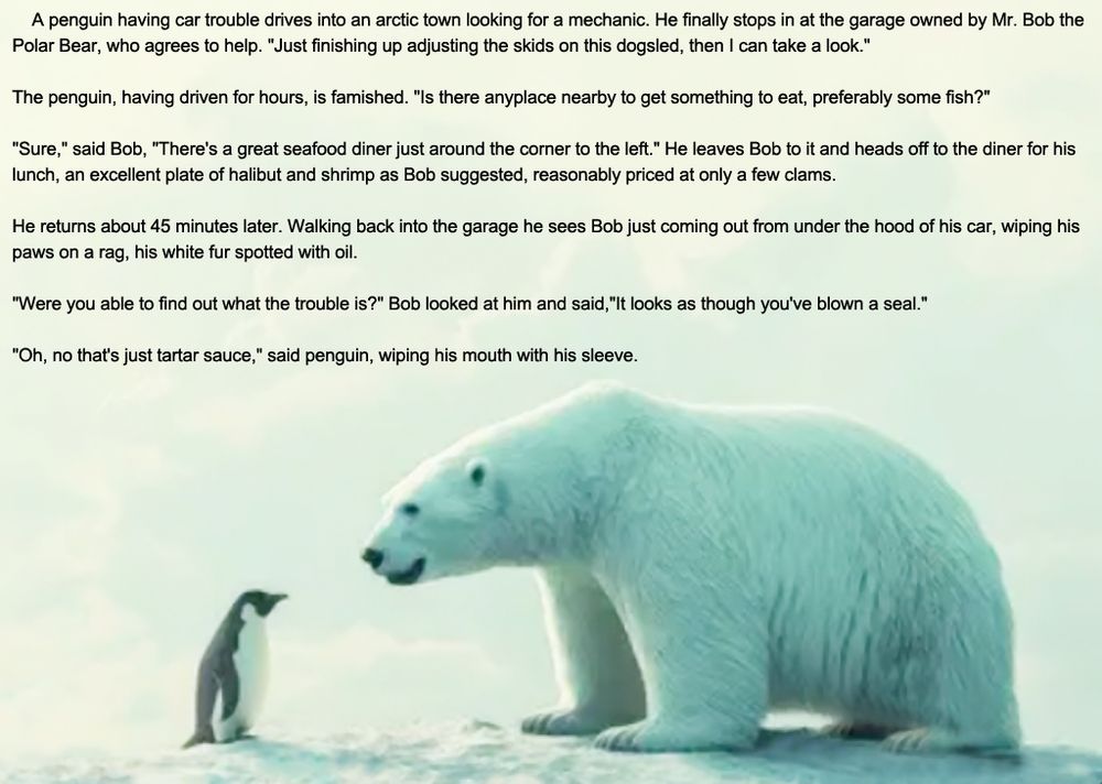 
A penguin having car trouble drives into an arctic town looking for a mechanic. He finally stops in at the garage owned by Mr. Bob the Polar Bear, who agrees to help. "Just finishing up adjusting the skids on this dogsled, then I can take a look."
The penguin, having driven for hours, is famished. "Is there anyplace nearby to get something to eat, preferably some fish?"
"Sure," said Bob, "There's a great seafood diner just around the corner to the left." He leaves Bob to it and heads off to the diner for his lunch, an excellent plate of halibut and shrimp as Bob suggested, reasonably priced at only a few clams.
He returns about 45 minutes later. Walking back into the garage he sees Bob just coming out from under the hood of his car, wiping his paws on a rag, his white fur spotted with oil.
"Were you able to find out what the trouble is?" Bob looked at him and said, "It looks as though you've blown a seal."
"Oh, no that's just tartar sauce," said penguin, wiping his mouth with his sleeve.