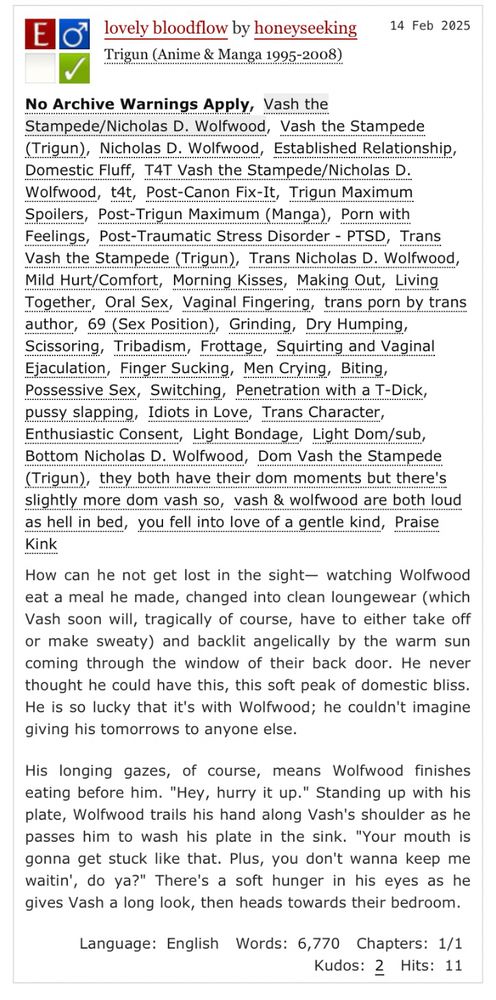 a preview of my fic. text reads:
lovely bloodflow by honeyseeking
Trigun (Anime & Manga 1995-2008)
tags: No Archive Warnings Apply, Vash the Stampede/Nicholas D. Wolfwood, Established Relationship, Domestic Fluff, T4T Vash the Stampede/Nicholas D. Wolfwood, t4t, Post-Canon Fix-It, Trigun Maximum Spoilers, Post-Trigun Maximum (Manga), Porn with
Feelings, Post-Traumatic Stress Disorder - PTSD, Trans Vash the Stampede (Trigun), Trans Nicholas D. Wolfwood, Mild Hurt/Comfort, Morning Kisses, Making Out, Living Together, Oral Sex, Vaginal Fingering, trans porn by trans author, 69 (Sex Position), Grinding, Dry Humping, Scissoring, Tribadism, Frottage, Squirting and Vaginal Ejaculation, Finger Sucking, Men Crying, Biting, Possessive Sex, Switching, Penetration with a T-Dick, pussy slapping, Idiots in Love, Trans Character, Enthusiastic Consent, Light Bondage, Light Dom/sub, Bottom Nicholas D. Wolfwood, Dom Vash the Stampede (Trigun), they both have their dom moments but there's slightly more dom vash so, vash & wolfwood are both loud as hell in bed, you fell into love of a gentle kind, Praise Kink

preview: How can he not get lost in the sight- watching Wolfwood eat a meal he made, changed into clean loungewear (which Vash soon will, tragically of course, have to either take off or make sweaty) and backlit angelically by the warm sun coming through the window of their back door. He never thought he could have this, this soft peak of domestic bliss.
He is so lucky that it's with Wolfwood; he couldn't imagine giving his tomorrows to anyone else.

His longing gazes, of course, means Wolfwood finishes eating before him. "Hey, hurry it up." Standing up with his plate, Wolfwood trails his hand along Vash's shoulder as he passes him to wash his plate in the sink. "Your mouth is gonna get stuck like that. Plus, you don't wanna keep me waitin', do ya?" There's a soft hunger in his eyes as he gives Vash a long look, then heads towards their bedroom.